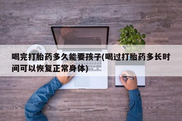 米非司酮片方旗舰店喝完打胎药多久能要孩子(喝过打胎药多长时间可以恢复正常身体)
