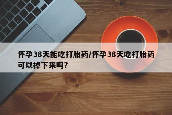 米非司酮片方旗舰店怀孕38天能吃打胎药/怀孕38天吃打胎药可以掉下来吗?