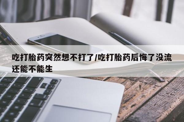 米非司酮片方旗舰店吃打胎药突然想不打了/吃打胎药后悔了没流还能不能生
