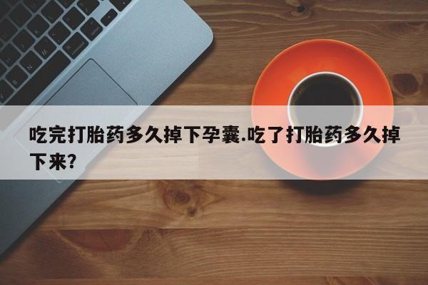 米非司酮片方旗舰店吃完打胎药多久掉下孕囊.吃了打胎药多久掉下来？