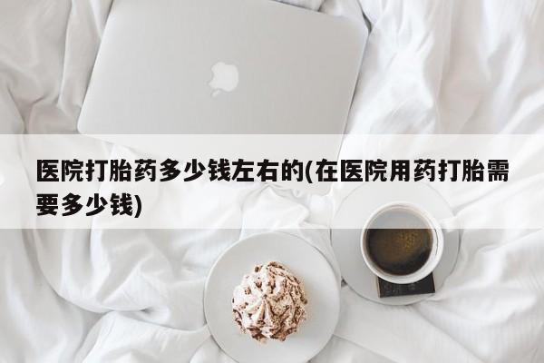 米非司酮片方旗舰店医院打胎药多少钱左右的(在医院用药打胎需要多少钱)