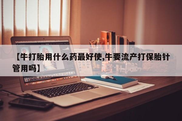 米非司酮片方旗舰店【牛打胎用什么药最好使,牛要流产打保胎针管用吗】