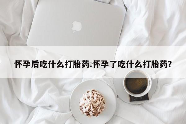米非司酮片方旗舰店怀孕后吃什么打胎药.怀孕了吃什么打胎药？