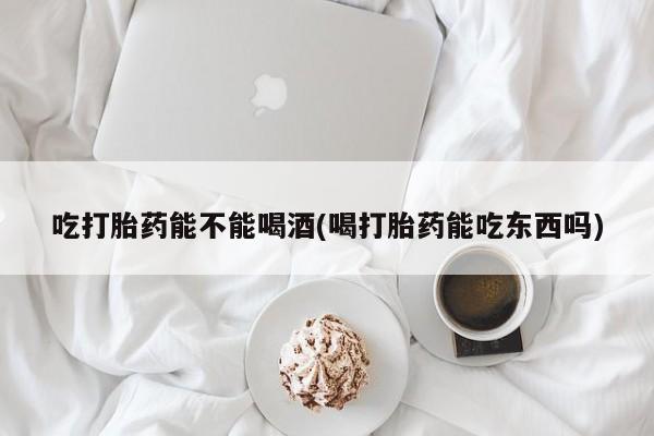 米非司酮片方旗舰店吃打胎药能不能喝酒(喝打胎药能吃东西吗)