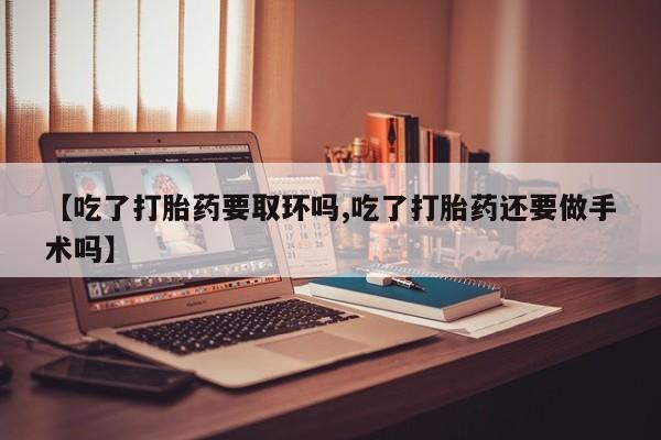 米非司酮片方旗舰店【吃了打胎药要取环吗,吃了打胎药还要做手术吗】