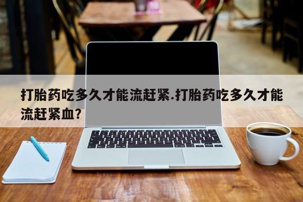 米非司酮片方旗舰店打胎药吃多久才能流赶紧.打胎药吃多久才能流赶紧血？
