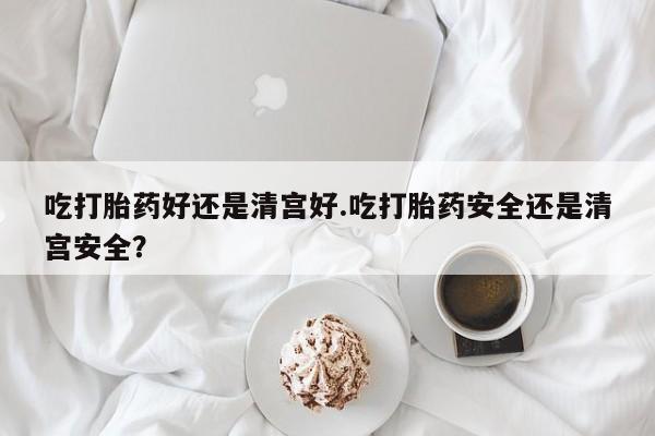 米非司酮片方旗舰店吃打胎药好还是清宫好.吃打胎药安全还是清宫安全？