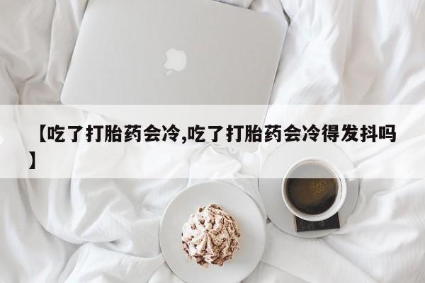 米非司酮片方旗舰店【吃了打胎药会冷,吃了打胎药会冷得发抖吗】