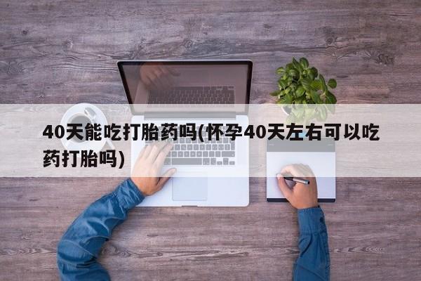 米非司酮片方旗舰店40天能吃打胎药吗(怀孕40天左右可以吃药打胎吗)