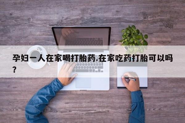 米非司酮片方旗舰店孕妇一人在家喝打胎药.在家吃药打胎可以吗？