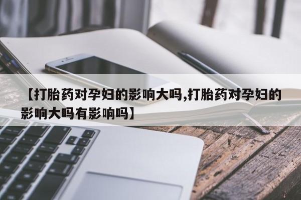 米非司酮片方旗舰店【打胎药对孕妇的影响大吗,打胎药对孕妇的影响大吗有影响吗】
