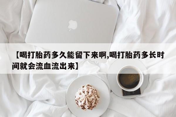 米非司酮片方旗舰店【喝打胎药多久能留下来啊,喝打胎药多长时间就会流血流出来】