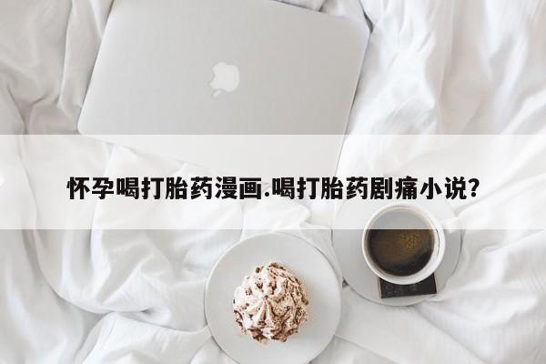 米非司酮片方旗舰店怀孕喝打胎药漫画.喝打胎药剧痛小说？