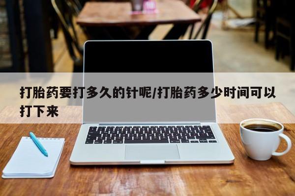米非司酮片方旗舰店打胎药要打多久的针呢/打胎药多少时间可以打下来