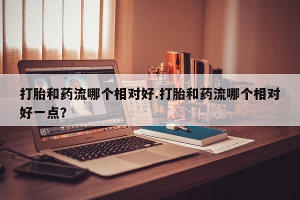 米非司酮片方旗舰店打胎和药流哪个相对好.打胎和药流哪个相对好一点？