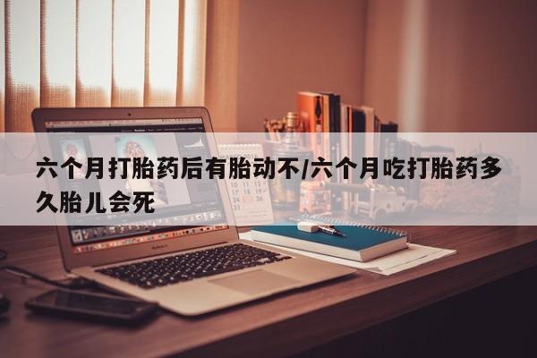米非司酮片方旗舰店六个月打胎药后有胎动不/六个月吃打胎药多久胎儿会死