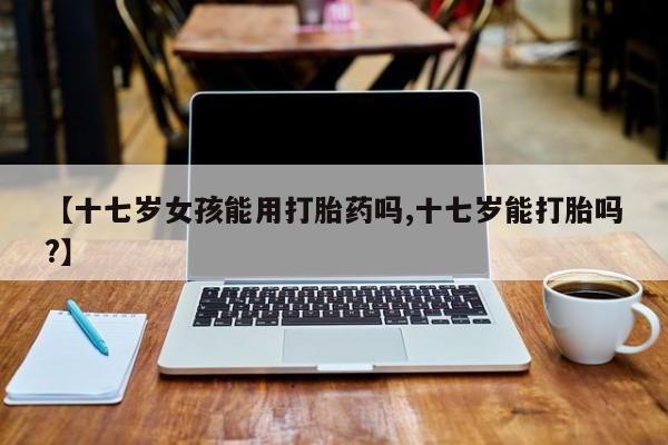 米非司酮片方旗舰店【十七岁女孩能用打胎药吗,十七岁能打胎吗?】