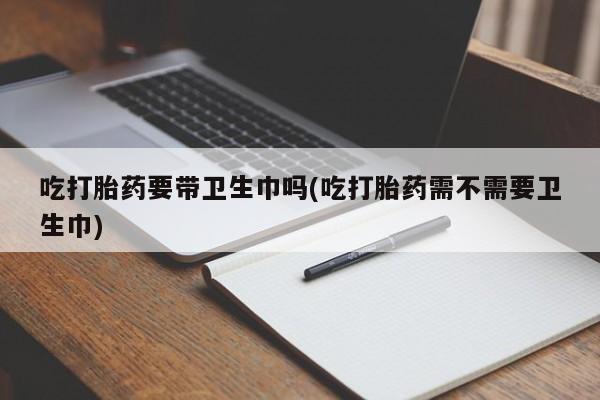 米非司酮片方旗舰店吃打胎药要带卫生巾吗(吃打胎药需不需要卫生巾)