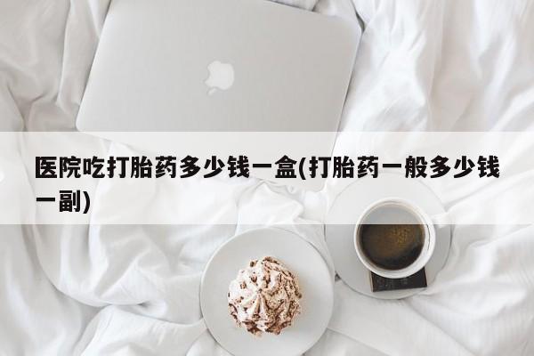米非司酮片方旗舰店医院吃打胎药多少钱一盒(打胎药一般多少钱一副)