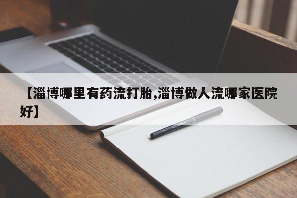 米非司酮片方旗舰店【淄博哪里有药流打胎,淄博做人流哪家医院好】