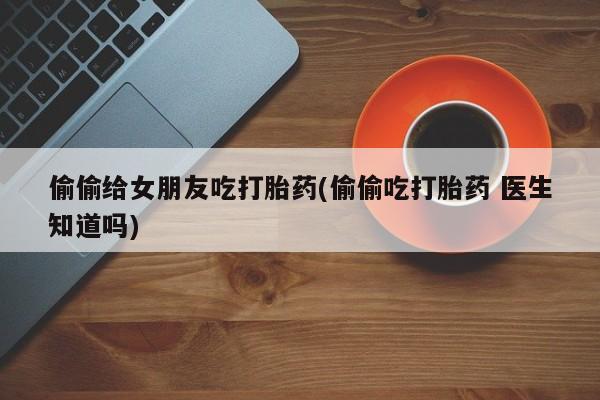 米非司酮片方旗舰店偷偷给女朋友吃打胎药(偷偷吃打胎药 医生知道吗)
