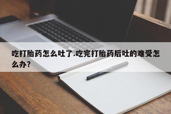米非司酮片方旗舰店吃打胎药怎么吐了.吃完打胎药后吐的难受怎么办？