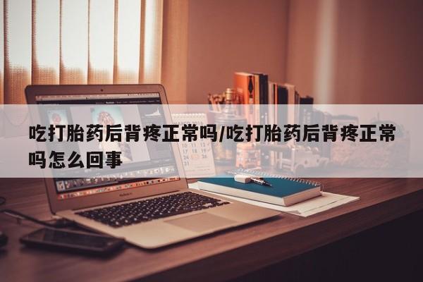 米非司酮片方旗舰店吃打胎药后背疼正常吗/吃打胎药后背疼正常吗怎么回事