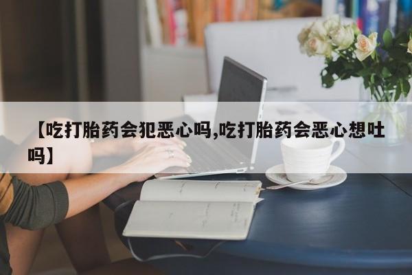 米非司酮片方旗舰店【吃打胎药会犯恶心吗,吃打胎药会恶心想吐吗】