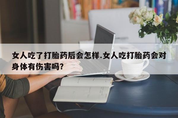 米非司酮片方旗舰店女人吃了打胎药后会怎样.女人吃打胎药会对身体有伤害吗？