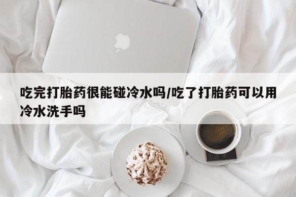 米非司酮片方旗舰店吃完打胎药很能碰冷水吗/吃了打胎药可以用冷水洗手吗