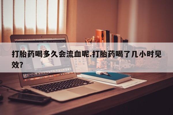米非司酮片方旗舰店打胎药喝多久会流血呢.打胎药喝了几小时见效？