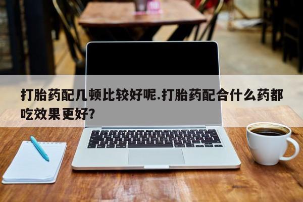 米非司酮片方旗舰店打胎药配几顿比较好呢.打胎药配合什么药都吃效果更好？