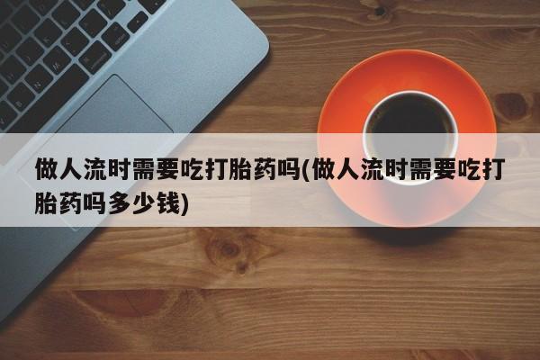 米非司酮片方旗舰店做人流时需要吃打胎药吗(做人流时需要吃打胎药吗多少钱)