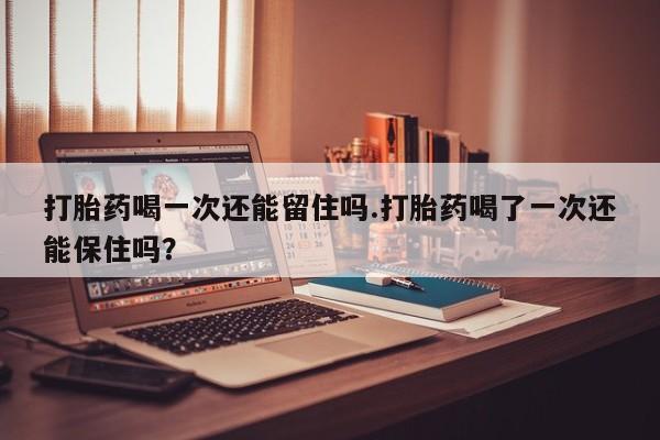 米非司酮片方旗舰店打胎药喝一次还能留住吗.打胎药喝了一次还能保住吗？