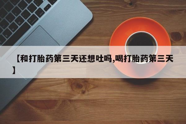 米非司酮片方旗舰店【和打胎药第三天还想吐吗,喝打胎药第三天】