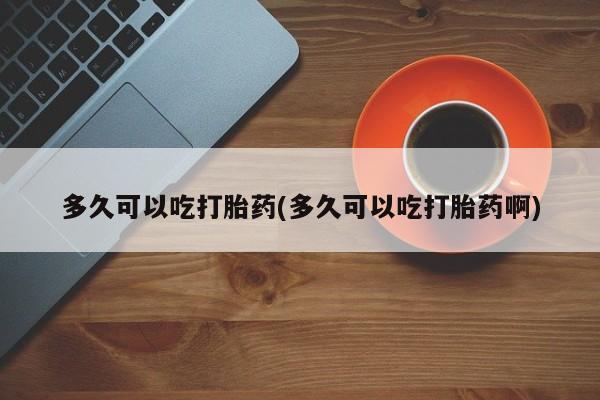 米非司酮片方旗舰店多久可以吃打胎药(多久可以吃打胎药啊)