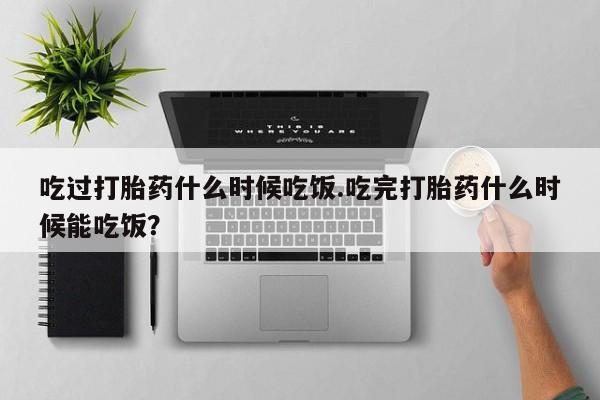 米非司酮片方旗舰店吃过打胎药什么时候吃饭.吃完打胎药什么时候能吃饭？