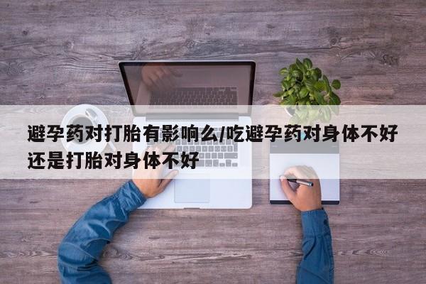 米非司酮片方旗舰店避孕药对打胎有影响么/吃避孕药对身体不好还是打胎对身体不好