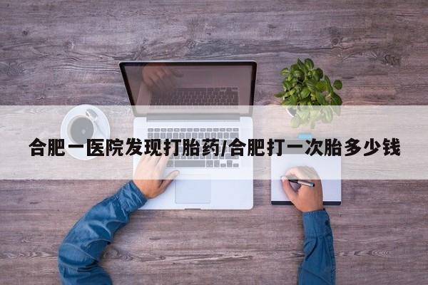 米非司酮片方旗舰店合肥一医院发现打胎药/合肥打一次胎多少钱