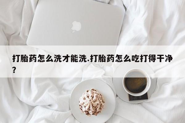 米非司酮片方旗舰店打胎药怎么洗才能洗.打胎药怎么吃打得干净？